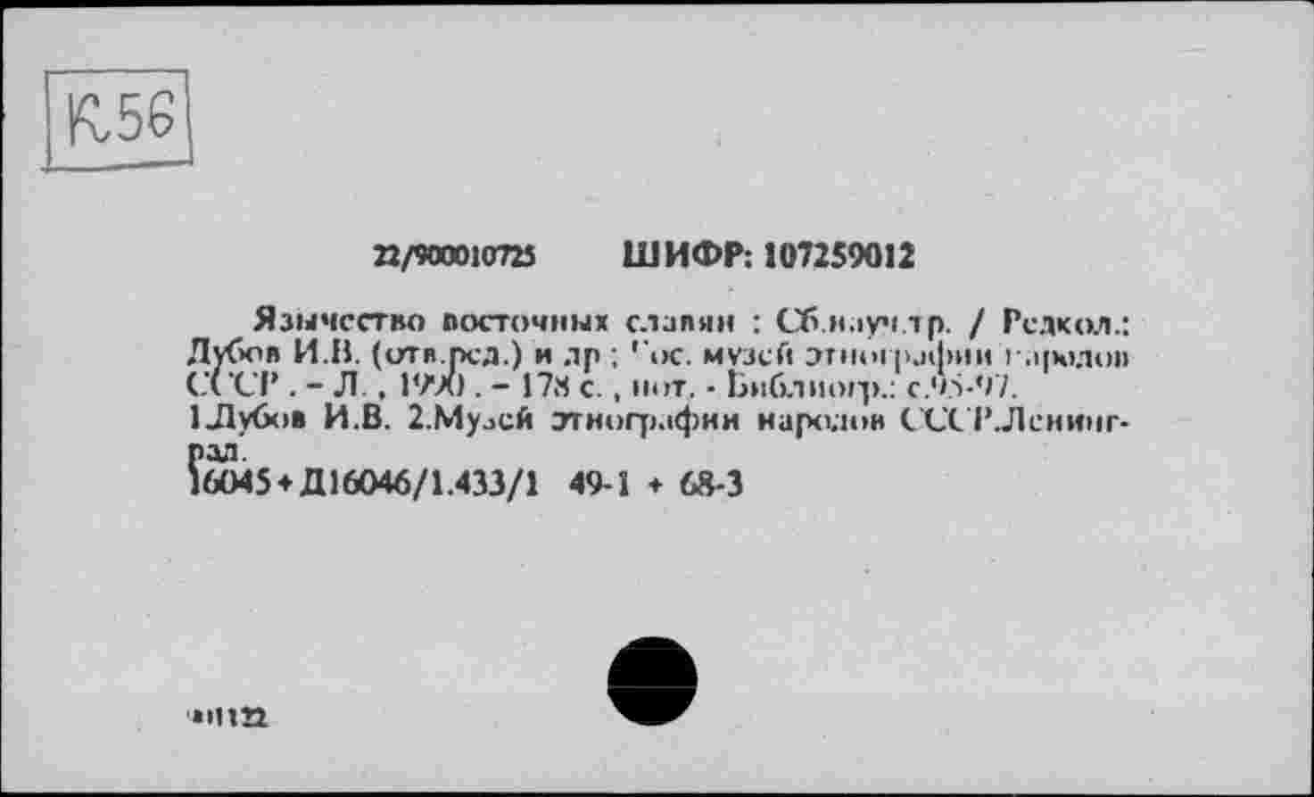 ﻿К.56
П/90001072Ї ШИФР: 107259012
Язычество восточных славян : Сб.н.іуч.тр. / Редкая.: Лубов И.В. (ити.рсд.) и др ; гос. музей этно! рафии і'.і|юлоп СССР . - Л. , 1990 . - 17Я с. , нот. • Библиогр.: с.95-97.
1 Лубов И.В. 2.Мулсй этнографии иаролои СССР.Ленинград.
16045 *Д 16046/1.433/1 49-Î ♦ 68-3
• пт